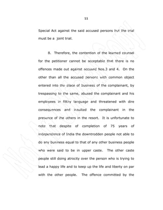 11
Special Act against the said accused persons but the trial
must be a joint trial.
8. Therefore, the contention of the learned counsel
for the petitioner cannot be acceptable that there is no
offences made out against accused Nos.3 and 4. On the
other than all the accused persons with common object
entered into the place of business of the complainant, by
trespassing to the same, abused the complainant and his
employees in filthy language and threatened with dire
consequences and insulted the complainant in the
presence of the others in the resort. It is unfortunate to
note that despite of completion of 75 years of
independence of India the downtrodden people not able to
do any business equal to that of any other business people
who were said to be in upper caste. The other caste
people still doing atrocity over the person who is trying to
lead a happy life and to keep up the life and liberty on par
with the other people. The offence committed by the
 