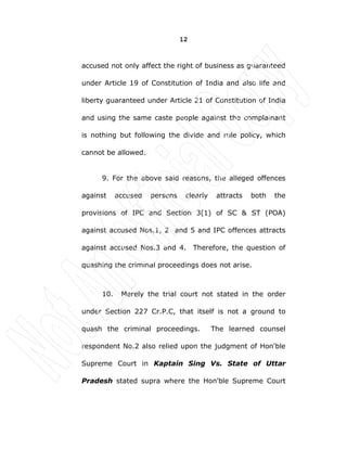 12
accused not only affect the right of business as guaranteed
under Article 19 of Constitution of India and also life and
liberty guaranteed under Article 21 of Constitution of India
and using the same caste people against the complainant
is nothing but following the divide and rule policy, which
cannot be allowed.
9. For the above said reasons, the alleged offences
against accused persons clearly attracts both the
provisions of IPC and Section 3(1) of SC & ST (POA)
against accused Nos.1, 2 and 5 and IPC offences attracts
against accused Nos.3 and 4. Therefore, the question of
quashing the criminal proceedings does not arise.
10. Merely the trial court not stated in the order
under Section 227 Cr.P.C, that itself is not a ground to
quash the criminal proceedings. The learned counsel
respondent No.2 also relied upon the judgment of Hon'ble
Supreme Court in Kaptain Sing Vs. State of Uttar
Pradesh stated supra where the Hon'ble Supreme Court
 
