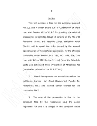 3
ORDER
This writ petition is filed by the petitioner-accused
Nos.1,3 and 4 under article 226 of Constitution of India
read with Section 482 of Cr.P.C for quashing the criminal
proceedings in Spl.C.No.460/2019 pending on the file of II
Additional District and Sessions Judge, Bengaluru Rural
District, and to quash the order passed by the learned
Special Judge on the discharge application, for the offences
punishable under Section 143, 341, 447, 504, 506, 384
read with 149 of IPC Section 3(1) (r) (s) of the Schedule
Caste and Scheduled Tribe (Prevention of Atrocities) Act
(hereinafter referred as the SC & ST Act).
2. Heard the arguments of learned counsel for the
petitioner, learned High Court Government Pleader for
respondent No.1 and learned Senior counsel for the
respondent No.2.
3. The case of the prosecution is that on the
complaint filed by the respondent No.2 the police
registered FIR and it is alleged in the complaint dated
 