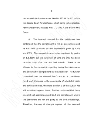 5
had moved application under Section 227 of Cr.P.C before
the Special Court for discharge, which came to be rejected,
hence petitioners/accused Nos.1, 3 and 4 are before this
Court.
4. The Learned counsel for the petitioners has
contended that the complainant is not an eye witness and
he has filed complaint on the information given by CW2
and CW3. The complaint came to be registered by police
on 1.8.2019, but the statement of CW2 and CW3 has been
recorded only after one and half month. There is no
whisper in the complaint regarding taking the caste name
and abusing the complainant by the petitioner. He further
contended that the accused Nos.3 and 4 i.e., petitioner
Nos.2 and 3 belongs to the community of scheduled caste
and scheduled tribe, therefore Section 3 of the SC&ST Act
will not attract against them. Further contended that there
was civil suit against accused No.5 and complainant, where
the petitioners are not the party to the civil proceedings.
Therefore, framing of charges against all the accused
 