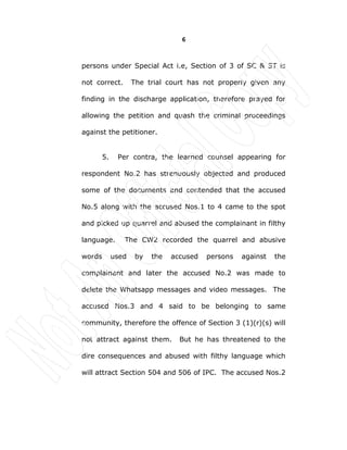 6
persons under Special Act i.e, Section of 3 of SC & ST is
not correct. The trial court has not properly given any
finding in the discharge application, therefore prayed for
allowing the petition and quash the criminal proceedings
against the petitioner.
5. Per contra, the learned counsel appearing for
respondent No.2 has strenuously objected and produced
some of the documents and contended that the accused
No.5 along with the accused Nos.1 to 4 came to the spot
and picked up quarrel and abused the complainant in filthy
language. The CW2 recorded the quarrel and abusive
words used by the accused persons against the
complainant and later the accused No.2 was made to
delete the Whatsapp messages and video messages. The
accused Nos.3 and 4 said to be belonging to same
community, therefore the offence of Section 3 (1)(r)(s) will
not attract against them. But he has threatened to the
dire consequences and abused with filthy language which
will attract Section 504 and 506 of IPC. The accused Nos.2
 