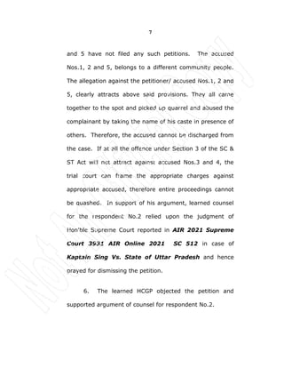 7
and 5 have not filed any such petitions. The accused
Nos.1, 2 and 5, belongs to a different community people.
The allegation against the petitioner/ accused Nos.1, 2 and
5, clearly attracts above said provisions. They all came
together to the spot and picked up quarrel and abused the
complainant by taking the name of his caste in presence of
others. Therefore, the accused cannot be discharged from
the case. If at all the offence under Section 3 of the SC &
ST Act will not attract against accused Nos.3 and 4, the
trial court can frame the appropriate charges against
appropriate accused, therefore entire proceedings cannot
be quashed. In support of his argument, learned counsel
for the respondent No.2 relied upon the judgment of
Hon'ble Supreme Court reported in AIR 2021 Supreme
Court 3931 AIR Online 2021 SC 512 in case of
Kaptain Sing Vs. State of Uttar Pradesh and hence
prayed for dismissing the petition.
6. The learned HCGP objected the petition and
supported argument of counsel for respondent No.2.
 