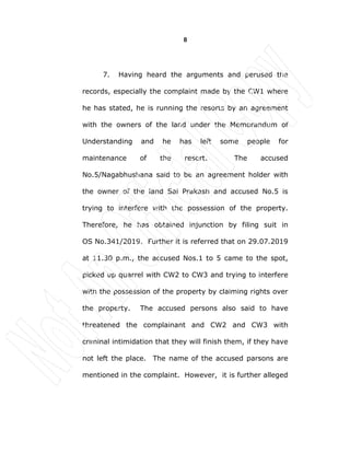 8
7. Having heard the arguments and perused the
records, especially the complaint made by the CW1 where
he has stated, he is running the resorts by an agreement
with the owners of the land under the Memorandum of
Understanding and he has left some people for
maintenance of the resort. The accused
No.5/Nagabhushana said to be an agreement holder with
the owner of the land Sai Prakash and accused No.5 is
trying to interfere with the possession of the property.
Therefore, he has obtained injunction by filing suit in
OS No.341/2019. Further it is referred that on 29.07.2019
at 11.30 p.m., the accused Nos.1 to 5 came to the spot,
picked up quarrel with CW2 to CW3 and trying to interfere
with the possession of the property by claiming rights over
the property. The accused persons also said to have
threatened the complainant and CW2 and CW3 with
criminal intimidation that they will finish them, if they have
not left the place. The name of the accused parsons are
mentioned in the complaint. However, it is further alleged
 
