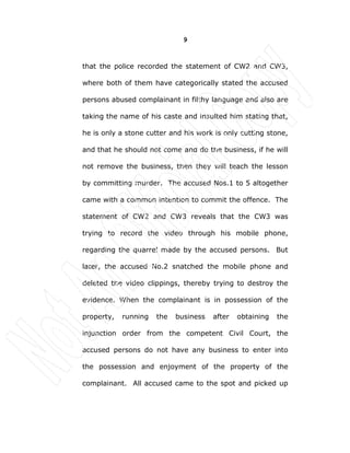 9
that the police recorded the statement of CW2 and CW3,
where both of them have categorically stated the accused
persons abused complainant in filthy language and also are
taking the name of his caste and insulted him stating that,
he is only a stone cutter and his work is only cutting stone,
and that he should not come and do the business, if he will
not remove the business, then they will teach the lesson
by committing murder. The accused Nos.1 to 5 altogether
came with a common intention to commit the offence. The
statement of CW2 and CW3 reveals that the CW3 was
trying to record the video through his mobile phone,
regarding the quarrel made by the accused persons. But
later, the accused No.2 snatched the mobile phone and
deleted the video clippings, thereby trying to destroy the
evidence. When the complainant is in possession of the
property, running the business after obtaining the
injunction order from the competent Civil Court, the
accused persons do not have any business to enter into
the possession and enjoyment of the property of the
complainant. All accused came to the spot and picked up
 