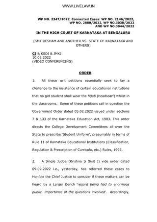 WP NO. 2347/2022 Connected Cases: WP NO. 2146/2022,
WP NO. 2880/2022, WP NO.3038/2022
AND WP NO.3044/2022
IN THE HIGH COURT OF KARNATAKA AT BENGALURU
[SMT RESHAM AND ANOTHER VS. STATE OF KARNATAKA AND
OTHERS]
CJ & KSDJ & JMKJ:
10.02.2022
(VIDEO CONFERENCING)
ORDER
1. All these writ petitions essentially seek to lay a
challenge to the insistence of certain educational institutions
that no girl student shall wear the hijab (headscarf) whilst in
the classrooms. Some of these petitions call in question the
Government Order dated 05.02.2022 issued under sections
7 & 133 of the Karnataka Education Act, 1983. This order
directs the College Development Committees all over the
State to prescribe ‘Student Uniform’, presumably in terms of
Rule 11 of Karnataka Educational Institutions (Classification,
Regulation & Prescription of Curricula, etc.) Rules, 1995.
2. A Single Judge (Krishna S Dixit J) vide order dated
09.02.2022 i.e., yesterday, has referred these cases to
Hon’ble the Chief Justice to consider if these matters can be
heard by a Larger Bench ‘regard being had to enormous
public importance of the questions involved’. Accordingly,
WWW.LIVELAW.IN
 