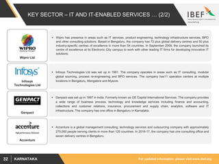 For updated information, please visit www.ibef.orgKARNATAKA32
KEY SECTOR – IT AND IT-ENABLED SERVICES … (2/2)
 Wipro has presence in areas such as IT services, product engineering, technology infrastructure services, BPO
and other consulting solutions. Based in Bengaluru, the company has 72 plus global delivery centres and 50 plus
industry-specific centres of excellence in more than 54 countries. In September 2009, the company launched its
centre of excellence at its Electronic City campus to work with other leading IT firms for developing innovative IT
solutions.
 Infosys Technologies Ltd was set up in 1981. The company operates in areas such as IT consulting, modular
global sourcing, process re-engineering and BPO services. The company has11 operation centers at multiple
locations in Bengaluru, Mangalore and Mysore.
 Genpact was set up in 1997 in India. Formerly known as GE Capital International Services. The company provides
a wide range of business process, technology and knowledge services including finance and accounting,
collections and customer relations, insurance, procurement and supply chain, analytics, software and IT
infrastructure. The company has one office in Bengaluru in Karnataka.
 Accenture is a global management consulting, technology services and outsourcing company with approximately
275,000 people serving clients in more than 120 countries. In 2016-17, the company has one consulting office and
seven delivery centres in Bengaluru.
Wipro Ltd
Infosys
Technologies Ltd
Accenture
Genpact
 