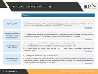 For updated information, please visit www.ibef.orgKARNATAKA47
STATE ACTS & POLICIES … (1/5)
Karnataka Start-up
Policy 2015-20
 To encourage the growth of 20,000 technology based start-ups in the state by 2020.
 To enable the establishment of around 25 innovative technology solutions in the state.
 To create around 0.6 million direct as well as 1.2 million indirect employment opportunities in
technology sector.
 To boost private investments across the tourism sector.
 To develop Karnataka as a dynamic, sustainable and most-favoured tourism destination by increasing domestic &
international visitations, offering high quality experience to visitors, facilitating and accelerating investments and
improving livelihood opportunities at the local level.
Karnataka Tourism
Policy 2015-20
Objectives
Read more
Read more
 The policy was introduced in January 2017, to attract investments from non-resident Kannadigas. The policy aims
at helping improve the privileges and speedy services to NRKs, through a card.
NRI Policy 2017
Read more
 To make Karnataka a preferred investment destination for manufacturing of electric vehicles, promote a conducive
manufacturing ecosystem in the industry and develop human capital required by the industry.
Karnataka State Electric
Vehicle and Energy
Storage Policy 2017
Read more
 