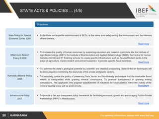 For updated information, please visit www.ibef.orgKARNATAKA50
STATE ACTS & POLICIES … (4/5)
Karnataka Mineral Policy
2008
 To optimise the state’s geological potential by scientific and detailed prospecting. State-of-the-art techniques will
be encouraged by combining the resources of the private and public sectors.
 To resolutely pursue the policy of preserving flora, fauna, and bio-diversity and ensure that the invaluable forest
wealth is safeguarded while granting mineral concessions. To promote transparency in granting mining
concessions. The applicants who propose establishment of industries for value addition within the vicinity of the
mineral bearing areas will be given priority.
Objectives
 To provide a fair and transparent policy framework for facilitating economic growth and encouraging Public–Private
Partnerships (PPP) in infrastructure.
Infrastructure Policy
2007
Read more
Read more
 To facilitate and expedite establishment of SEZs, at the same time safeguarding the environment and the interests
of land owners.
 To increase the quality of human resources by supporting education and research institutions like the Institute of
Agri-Biotechnology (IABT), the Institute of Bioinformatics and Applied Biotechnology (IBAB), the Centre for Human
Genetics (CHG) and BT finishing schools; to create specific infrastructure such as focused biotech parks in the
areas of agriculture, marine biotech and animal husbandry; to provide specific fiscal incentives.
State Policy for Special
Economic Zones 2009
Millennium Biotech
Policy II 2009
Read more
Read more
 