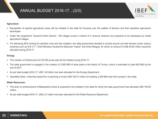 For updated information, please visit www.ibef.orgKARNATAKA22
ANNUAL BUDGET 2016-17…(3/3)
Agriculture:
 Recognition of special agricultural zones will be initiated in the state for focusing over the welfare of farmers and their operative agricultural
techniques.
 Under the programme “Suvarna Krishi Grama”, 100 villages across 4 district of 4 revenue divisions are proposed to be developed as model
agricultural villages.
 For delivering 90% funding for sprinkler units and drip irrigation, the state government decided to include around one lakh farmers under various
schemes such as R.K.V.Y, “Chief Ministers Sookshma Neeravari Yojane” and Krishi Bhagya, for which an amount of US$ 45.82 million would be
allocated during 2016-17.
Energy:
 The creation of infrastructure for 50,000 pump sets will be initiated during 2016-17.
 The state government is engaged in the creation of 2,000 MW of solar parks in the district of Tumkur, which is estimated to yield 600 MW by the
end of 2017.
 As per state budget 2016-17, US$ 1.92 billion has been allocated for the Energy Department.
 CleanMax Solar, a Mumbai based firm is planning to invest US$ 183.31 million for building a 200 MW solar farm project in the state.
Water Resources:
 The work on enhancement of Malaprabha Canal is proposed to be initiated in the state for which the state government has allocated US$ 146.95
million.
 As per state budget 2016-17, US$ 2.21 billion has been allocated for the Water Resource Department.
 