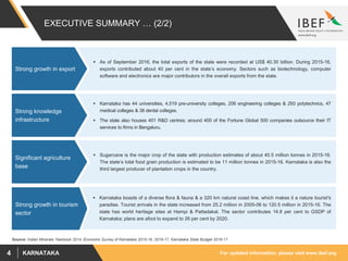 For updated information, please visit www.ibef.orgKARNATAKA4
EXECUTIVE SUMMARY … (2/2)
Source: Indian Minerals Yearbook 2014, Economic Survey of Karnataka 2015-16, 2016-17, Karnataka State Budget 2016-17
 As of September 2016, the total exports of the state were recorded at US$ 40.30 billion. During 2015-16,
exports contributed about 40 per cent in the state’s economy. Sectors such as biotechnology, computer
software and electronics are major contributors in the overall exports from the state.
Strong growth in export
 Karnataka has 44 universities, 4,519 pre-university colleges, 206 engineering colleges & 293 polytechnics, 47
medical colleges & 38 dental colleges.
 The state also houses 401 R&D centres; around 400 of the Fortune Global 500 companies outsource their IT
services to firms in Bengaluru.
Strong knowledge
infrastructure
 Sugarcane is the major crop of the state with production estimates of about 40.5 million tonnes in 2015-16.
The state’s total food grain production is estimated to be 11 million tonnes in 2015-16. Karnataka is also the
third largest producer of plantation crops in the country.
Significant agriculture
base
 Karnataka boasts of a diverse flora & fauna & a 320 km natural coast line, which makes it a nature tourist's
paradise. Tourist arrivals in the state increased from 25.2 million in 2005-06 to 120.5 million in 2015-16. The
state has world heritage sites at Hampi & Pattadakal. The sector contributes 14.8 per cent to GSDP of
Karnataka; plans are afoot to expand to 26 per cent by 2020.
Strong growth in tourism
sector
 