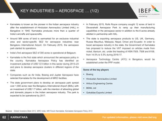 For updated information, please visit www.ibef.orgKARNATAKA62
KEY INDUSTRIES – AEROSPACE … (1/2)
 Karnataka is known as the pioneer in the Indian aerospace industry
after the establishment of Hindustan Aeronautics Limited (HAL) in
Bangalore in 1940. Karnataka produces more than a quarter of
India’s aircrafts and spacecrafts.
 Around 984 acres of land is earmarked for an exclusive industrial
area and sector-specific SEZ for aerospace industries near
Bengaluru International Airport. On February 2015, the aerospace
park started its operations.
 India’s first aerospace SEZ of 300 acres is operational at Belgaum.
 Karnataka is the first state which announced the aerospace policy in
the country. Karnataka Aerospace Policy has identified an
investment potential of US$ 12.5 billion in this sector during 2013–23
and plans to develop aerospace clusters in different regions of the
state.
 Companies such as Air India, Boeing and Jupiter Aerospace have
selected Karnataka for the development of MRO facilities.
 The state government plans to develop an aerospace park spread
over 1,000 acres near the Bengaluru International Airport (BIAL) with
an investment of US$ 1.7 billion, with the intention of attracting global
and domestic players in the Indian aerospace industry. The park is
expected to be operational by 2017.
 In February 2015, Rolls Royce company sought 12 acres of land in
Devanahalli Aerospace Park to ramp up their manufacturing
capabilities in the aerospace sector in addition to the 6 acres already
allotted in partnership with HAL.
 The state is exporting aerospace products to US, UK, Germany,
Russia Mauritius, Malaysia, Nepal, Oman and Ecuador. In order to
boost aerospace industry in the state, the Government of Karnataka
has proposed to reduce the VAT imposed on articles made from
nickel, titanium, etc. under the heading of HSN 7505, 7506 and 8108,
from 14.5% to 5.5% during 2016-17.
 Aerospace Technology Centre (ATC) in Bengaluru would be
established under the PPP model.
Source: : Global Investors Meet 2012, MRO India, NRI Forum Karnataka, Karnataka Aerospace Policy 2012
Some of the key players
 Boeing
 Hindustan Aeronautics Limited
 Airbus Engineering Centre
 BEML Ltd
 Gokaldas Exports Limited
 