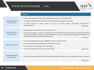For updated information, please visit www.ibef.orgKARNATAKA81
STATE ACTS & POLICIES … (1/4)
Karnataka Start-up
Policy 2015-20
 To encourage the growth of 20,000 technology based start-ups in the state by 2020.
 To enable the establishment of around 25 innovative technology solutions in the state.
 To create around 0.6 million direct as well as 1.2 million indirect employment opportunities in
technology sector.
 To boost private investments across the tourism sector.
 To develop Karnataka as a dynamic, sustainable and most-favoured tourism destination by increasing domestic &
international visitations, offering high quality experience to visitors, facilitating and accelerating investments and
improving livelihood opportunities at the local level.
 To add solar generation of at least 2,000MW by 2021 in a phased manner.
 To encourage PPP model and R&D and innovation in the sector.
 To promote Roof Top Generation and Technologies.
 To transform Karnataka into an investor friendly state.
 To make Karnataka the most preferred investment destination through inclusive, sustainable and balanced growth.
Karnataka Tourism
Policy 2015-20
Solar Policy 2014-21
Karnataka Industrial
Policy 2014-19
Objectives
Read more
Read more
Read more
Read more
 