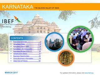 22MARCH 2017
❖ Executive Summary………………….…. 3
❖ Advantage State………………………... 5
❖ Karnataka Vision 2020………………….6
❖ Karnataka – An Introduction……………7
❖ Karnataka Budget 2016-17……..….…20
❖ Infrastructure Status………………..….23
❖ Business Opportunities…………....….44
❖ Doing Business in Karnataka………...79
❖ State Acts & Policies.......................... 80
For updated information, please visit www.ibef.org
KARNATAKA THE SILICON VALLEY OF INDIA
MARCH 2017
 