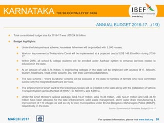 2020MARCH 2017
Total consolidated budget size for 2016-17 was US$ 24.96 billion.
Budget highlights:
Under the Matsyashraya scheme, houseless fishermen will be provided with 3,000 houses.
Work on improvement of Malaprabha Canal will be implemented at a projected cost of US$ 146.95 million during 2016-
17.
Within 2016, all school & college students will be enrolled under Aadhaar system to enhance services related to
education in the state.
At an amount of US$ 0.76 million, 5 engineering colleges in the state will be employed with courses of IT, telecom,
tourism, healthcare, retail, cyber security, etc. with Indo-German collaboration.
The new scheme - “Indira Suraksha” scheme will be executed in the state for families of farmers who have committed
suicide with the integrated healthcare services.
The employment of smart card for the ticketing purposes will be initiated in the state along with the installation of Vehicle
Transport System across the fleet of NWKRTC, NEKRTC and KSRTC.
Under the Chief Minister’s special package, US$ 15.27 million, US$ 76.38 million, US$ 122.21 million and US$ 38.19
million have been allocated for the lake enhancement, solid waste management, storm water drain manufacturing &
improvement of 110 villages as well as city & town municipalities under Bruhat Bengaluru Mahanagara Palike (BBMP),
respectively, in the state.
For updated information, please visit www.ibef.org
ANNUAL BUDGET 2016-17…(1/3)
KARNATAKA THE SILICON VALLEY OF INDIA
Source: Government of Karnataka, Budget 2016-17
 