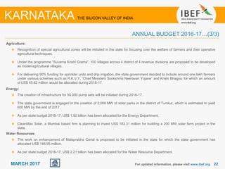 2222MARCH 2017
Agriculture:
Recognition of special agricultural zones will be initiated in the state for focusing over the welfare of farmers and their operative
agricultural techniques.
Under the programme “Suvarna Krishi Grama”, 100 villages across 4 district of 4 revenue divisions are proposed to be developed
as model agricultural villages.
For delivering 90% funding for sprinkler units and drip irrigation, the state government decided to include around one lakh farmers
under various schemes such as R.K.V.Y, “Chief Ministers Sookshma Neeravari Yojane” and Krishi Bhagya, for which an amount
of US$ 45.82 million would be allocated during 2016-17.
For updated information, please visit www.ibef.org
ANNUAL BUDGET 2016-17…(3/3)
KARNATAKA THE SILICON VALLEY OF INDIA
Energy:
The creation of infrastructure for 50,000 pump sets will be initiated during 2016-17.
The state government is engaged in the creation of 2,000 MW of solar parks in the district of Tumkur, which is estimated to yield
600 MW by the end of 2017.
As per state budget 2016-17, US$ 1.92 billion has been allocated for the Energy Department.
CleanMax Solar, a Mumbai based firm is planning to invest US$ 183.31 million for building a 200 MW solar farm project in the
state.
Water Resources:
The work on enhancement of Malaprabha Canal is proposed to be initiated in the state for which the state government has
allocated US$ 146.95 million.
As per state budget 2016-17, US$ 2.21 billion has been allocated for the Water Resource Department.
 