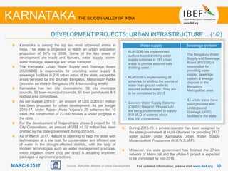3030MARCH 2017
Water supply Sewerage system
• KUWSDB has implemented
surface-based drinking water
supply schemes in 187 urban
areas to provide assured safe
drinking water.
• KUWSDB is implementing 26
schemes for shifting the source of
water from ground water to
assured surface water. They are
to be completed by 2013.
• Cauvery Water Supply Scheme
(CWSS) Stage IV, Phases I–IV
are being implemented to supply
810 MLD of water to about
600,000 connections.
• The Bengaluru Water
Supply and Sewerage
Board (BWSSB) is
responsible for
providing water
supply, sewerage
system & sewage
disposal in the
Bengaluru
Metropolitan area.
• 42 urban areas have
been provided with
Underground
Drainage (UGD)
facilities in the state.
Karnataka is among the top ten most urbanised states in
India. The state is projected to reach an urban population
proportion of 50% by 2026. Some of the key areas of
development are roads and flyovers, water supply, storm-
water drainage, sewerage and urban transport.
The Karnataka Urban Water Supply and Drainage Board
(KUWSDB) is responsible for providing water supply &
sewerage facilities in 218 urban areas of the state, except the
areas serviced by the Bruhath Bengaluru Mahanagar Palike
(provides services in Bengaluru city & surrounding areas).
Karnataka has ten city corporations, 56 city municipal
councils, 92 town municipal councils, 55 town panchayats & 5
notified area committees.
As per budget 2016-17, an amount of US$ 2,269.01 million
has been proposed for urban development. As per budget
2016-17, under Rajeev Awas Yojana’s 20 schemes for 10
cities, the construction of 22,000 houses is under progress in
the state.
For the development of Nagarothana phase-3 project for 10
City Corporations, an amount of US$ 45.52 million has been
granted by the state government during 2015-16.
As of March 2017, Nabard is planning to help the state with
technologies at a low cost, for conservation and efficient use
of water in the drought-affected districts, with the help of
modern technologies such as water management practices,
micro irrigation (more crop per drop) & adopting improved
packages of agronomic practices.
For updated information, please visit www.ibef.org
DEVELOPMENT PROJECTS: URBAN INFRASTRUCTURE… (1/2)
KARNATAKA THE SILICON VALLEY OF INDIA
Source: JNNURM, Ministry of Urban Development
During 2015-16, a private operator has been assigned by
the state government at Hubli-Dharwad for providing 24X7
water supply under Karnataka Urban Water Supply
Modernisation Programme (K.U.W.S.M.P).
Moreover, the state government has finished the 27-km
network of Metro rail and the phase-1 project is expected
to be completed by mid-2016.
 