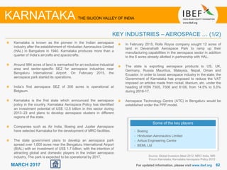 6262MARCH 2017 For updated information, please visit www.ibef.org
KEY INDUSTRIES – AEROSPACE … (1/2)
KARNATAKA THE SILICON VALLEY OF INDIA
Source: Global Investors Meet 2012, MRO India, NRI
Forum Karnataka, Karnataka Aerospace Policy 2012
Karnataka is known as the pioneer in the Indian aerospace
industry after the establishment of Hindustan Aeronautics Limited
(HAL) in Bangalore in 1940. Karnataka produces more than a
quarter of India’s aircrafts and spacecrafts.
Around 984 acres of land is earmarked for an exclusive industrial
area and sector-specific SEZ for aerospace industries near
Bengaluru International Airport. On February 2015, the
aerospace park started its operations.
India’s first aerospace SEZ of 300 acres is operational at
Belgaum.
Karnataka is the first state which announced the aerospace
policy in the country. Karnataka Aerospace Policy has identified
an investment potential of US$ 12.5 billion in this sector during
2013–23 and plans to develop aerospace clusters in different
regions of the state.
Companies such as Air India, Boeing and Jupiter Aerospace
have selected Karnataka for the development of MRO facilities.
The state government plans to develop an aerospace park
spread over 1,000 acres near the Bengaluru International Airport
(BIAL) with an investment of US$ 1.7 billion, with the intention of
attracting global and domestic players in the Indian aerospace
industry. The park is expected to be operational by 2017.
Some of the key players
• Boeing
• Hindustan Aeronautics Limited
• Airbus Engineering Centre
• BEML Ltd
In February 2015, Rolls Royce company sought 12 acres of
land in Devanahalli Aerospace Park to ramp up their
manufacturing capabilities in the aerospace sector in addition
to the 6 acres already allotted in partnership with HAL.
The state is exporting aerospace products to US, UK,
Germany, Russia Mauritius, Malaysia, Nepal, Oman and
Ecuador. In order to boost aerospace industry in the state, the
Government of Karnataka has proposed to reduce the VAT
imposed on articles made from nickel, titanium, etc. under the
heading of HSN 7505, 7506 and 8108, from 14.5% to 5.5%
during 2016-17.
Aerospace Technology Centre (ATC) in Bengaluru would be
established under the PPP model.
 