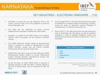 6666MARCH 2017 For updated information, please visit www.ibef.org
KEY INDUSTRIES – ELECTRONIC HARDWARE … (1/2)
KARNATAKA THE SILICON VALLEY OF INDIA
Karnataka is among the top chip designing hubs in the
country. Around 70 per cent of chip designers in India are
found in Bengaluru city.
The state has the advantage of having low-cost
skilled/technical manpower compared with other states.
Bengaluru is a global hub for R&D activity in the software
industry, which will greatly aid the electronic hardware
industry.
The ESDM (Electronic System Design & Manufacturing)
Policy is expected to provide for development of three
ESDM innovation centres that will provide complete
infrastructure with the requisite design tools.
ESDM Policy also plans to set up seven high-class ESDM
Manufacturing Clusters (EMCs) to provide infrastructure
support including electronic manufacturing services and
component manufacturing by 2020.
As per the policy, by 2020, ESDM sector is expected to
generate turnover of US$ 400 billion, including exports to
the tune of US$ 80 billion, with an investment of US$ 100
billion.
Source: Department of Electronics and Information Technology, GoI,
Department of IT, BT and S&T, Karnataka,
ESDM Policy 2013, Karnataka
Some of the key players
• Intel
• AMD
• Qualcomm Inc
• Nvidia
As per budget 2016-17, the state government has proposed
to establish four incubators based on technology, in phases,
across the areas of electronics systems designing &
manufacturing, IoT, Robotics, 3D printing, etc.
During 2016-17, the state government has also planned to
work in partnership with the industry as well as academic
institutions in order to establish excellence centres and
finishing schools across the sectors of electronics, IT, etc. in
Karnataka.
 