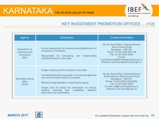 7474MARCH 2017
Agency Description Contact information
Department of
Industries and
Commerce
(DIC)
• Anchor department for development/establishment of
industries in Karnataka.
• Responsible for formulating and implementing
industrial policies in the state.
No 49, South Block, Khanija Bhavan
Race Course Road
Bengaluru - 560 001
Phone: 91-80 2238 9901-08
Fax: 91-80-2238 9909
E-mail:
commissioner@karnatakaindustry.gov.in
Website: www.karnatakaindustry.gov.in
Karnataka Udyog
Mitra
(KUM)
• Single contact point for investors in the state
• Considers/forwards proposals to concerned agencies
and communicates status to investors.
• Monitors implementation of approved projects.
• Single point of contact for information on various
aspects including land availability, statutory
approvals and coordination.
No 49, South Block, Khanija Bhavan
East Entrance, Race Course Road
Bengaluru - 560 001
Phone: 91-80-2228 2392/5659,
Fax: 91-80-2226 6063
E-mail: md@kumbangalore.com
Website: kum.karnatak.gov.in
For updated information, please visit www.ibef.org
KEY INVESTMENT PROMOTION OFFICES … (1/2)
KARNATAKA THE SILICON VALLEY OF INDIA
 
