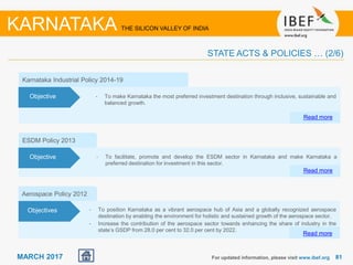 8181MARCH 2017
ESDM Policy 2013
• To facilitate, promote and develop the ESDM sector in Karnataka and make Karnataka a
preferred destination for investment in this sector.
Read more
Objective
Aerospace Policy 2012
• To position Karnataka as a vibrant aerospace hub of Asia and a globally recognized aerospace
destination by enabling the environment for holistic and sustained growth of the aerospace sector.
• Increase the contribution of the aerospace sector towards enhancing the share of industry in the
state’s GSDP from 28.0 per cent to 32.0 per cent by 2022.
Read more
Objectives
For updated information, please visit www.ibef.org
STATE ACTS & POLICIES … (2/6)
KARNATAKA THE SILICON VALLEY OF INDIA
Karnataka Industrial Policy 2014-19
Read more
Objective • To make Karnataka the most preferred investment destination through inclusive, sustainable and
balanced growth.
 