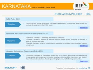 8282MARCH 2017
Information and Communication Technology Policy 2011
• To maintain Karnataka’s leadership in outsourced IT services.
• To retain Karnataka’s position as the state with the largest skilled workforce in India for IT
services, products and R&D.
• To enable Karnataka to be the most preferred destination for MSMEs (micro, small and medium
enterprises).
Read more
Objectives
AVGC Policy 2012
• Encourage and support appropriate manpower development, infrastructure development and
business development in the AVGC sector.
Read more
Objective
Integrated Agribusiness Development Policy 2011
• To position Karnataka on a sustained growth path in the field of agricultural and allied sectors
through global technologies and innovative tools by creating enabling frameworks and state-of-
the-art infrastructure facilities, thereby generating higher returns for farming communities.
Read more
Objective
For updated information, please visit www.ibef.org
STATE ACTS & POLICIES … (3/6)
KARNATAKA THE SILICON VALLEY OF INDIA
 
