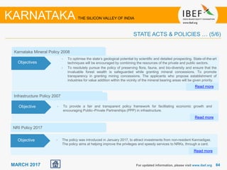 8484MARCH 2017
Infrastructure Policy 2007
• To provide a fair and transparent policy framework for facilitating economic growth and
encouraging Public–Private Partnerships (PPP) in infrastructure.
Read more
Objective
For updated information, please visit www.ibef.org
STATE ACTS & POLICIES … (5/6)
KARNATAKA THE SILICON VALLEY OF INDIA
Upcoming Policy
Karnataka Mineral Policy 2008
Read more
Objectives
• To optimise the state’s geological potential by scientific and detailed prospecting. State-of-the-art
techniques will be encouraged by combining the resources of the private and public sectors.
• To resolutely pursue the policy of preserving flora, fauna, and bio-diversity and ensure that the
invaluable forest wealth is safeguarded while granting mineral concessions. To promote
transparency in granting mining concessions. The applicants who propose establishment of
industries for value addition within the vicinity of the mineral bearing areas will be given priority.
NRI Policy 2017
• The policy was introduced in January 2017, to attract investments from non-resident Kannadigas.
The policy aims at helping improve the privileges and speedy services to NRKs, through a card.
Read more
Objective
 