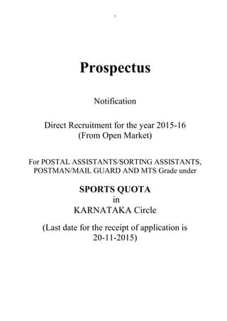 1
Prospectus
Notification
Direct Recruitment for the year 2015-16
(From Open Market)
For POSTAL ASSISTANTS/SORTING ASSISTANTS,
POSTMAN/MAIL GUARD AND MTS Grade under
SPORTS QUOTA
in
KARNATAKA Circle
(Last date for the receipt of application is
20-11-2015)
 