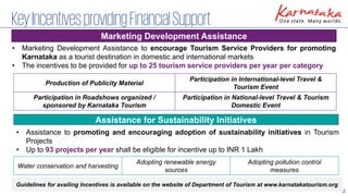 12
KeyIncentivesprovidingFinancialSupport
• Marketing Development Assistance to encourage Tourism Service Providers for promoting
Karnataka as a tourist destination in domestic and international markets
• The incentives to be provided for up to 25 tourism service providers per year per category
Marketing Development Assistance
Assistance for Sustainability Initiatives
Production of Publicity Material
Participation in International-level Travel &
Tourism Event
Participation in Roadshows organized /
sponsored by Karnataka Tourism
Participation in National-level Travel & Tourism
Domestic Event
• Assistance to promoting and encouraging adoption of sustainability initiatives in Tourism
Projects
• Up to 93 projects per year shall be eligible for incentive up to INR 1 Lakh
Guidelines for availing Incentives is available on the website of Department of Tourism at www.karnatakatourism.org
Water conservation and harvesting
Adopting renewable energy
sources
Adopting pollution control
measures
 