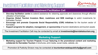 13
InvestmentFacilitationandMarketingSupport
Investment Facilitation Cell
Marketing Support
• One-stop facilitation centre to extend assistance for obtaining approvals and clearances through effective
utilization of technology
• Organize Global Tourism Investors Meet, roadshows and B2B meetings to solicit investments for
Karnataka Tourism
• Encourage and promote Corporate Social Responsibility (CSR) initiatives for the tourism sector of
Karnataka
• Support programs for adoption, management, or sponsorship of tourism destinations and tourism assets
• Marketing support for Tourism Projects through featuring in the promotional content and marketing
collaterals for Karnataka Tourism in brochures, print media, social media, website, etc.
The Investment Facilitation Cell may be contacted by email at investments@karntakatourism.org
Promotion & Publicity Divison may be contacted at tourismkarnatakapublicity@gmail.com
 