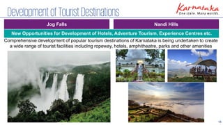 18
DevelopmentofTouristDestinations
Nandi Hills
Jog Falls
Comprehensive development of popular tourism destinations of Karnataka is being undertaken to create
a wide range of tourist facilities including ropeway, hotels, amphitheatre, parks and other amenities
New Opportunities for Development of Hotels, Adventure Tourism, Experience Centres etc.
 
