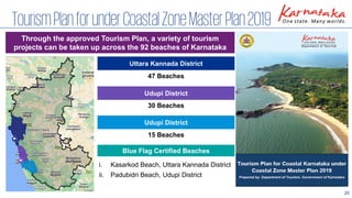 20
TourismPlanforunderCoastalZoneMasterPlan2019
Through the approved Tourism Plan, a variety of tourism
projects can be taken up across the 92 beaches of Karnataka
Uttara Kannada District
Udupi District
Udupi District
47 Beaches
30 Beaches
15 Beaches
Blue Flag Certified Beaches
i. Kasarkod Beach, Uttara Kannada District
ii. Padubidri Beach, Udupi District
 