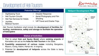 21
DevelopmentofHeliTourism
1. Plan to adopt Hub and Spoke Model where existing airports of
Karnataka can act as the hubs for Heli Tourism in the State.
2. Feasibility assessment of various routes including Bangalore,
Mysuru, Coorg, Kabini, Hampi etc. is ongoing
3. Potential for development of heliports across the State is being
assessed.
Heliport Development Plan
Potential Offerings
Heli Tourism facilitation shall include the development of facilities for
landing, maintenance, safety and storage to facilitate the operation
of helicopters
• Sightseeing Tours
• Heli Tourism Circuits
• Heli Taxi Services for Hotels
• Joyrides
Medical Tourism
• Disaster Response
• Aerial Photography and Film
Shooting
• VIP Travel and Charter Trips
Status of Activities
 