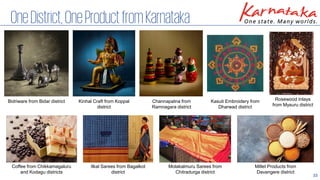 33
OneDistrict,OneProductfromKarnataka
Bidriware from Bidar district Kinhal Craft from Koppal
district
Channapatna from
Ramnagara district
Kasuti Embroidery from
Dharwad district
Ilkal Sarees from Bagalkot
district
Rosewood Inlays
from Mysuru district
Molakalmuru Sarees from
Chitradurga district
Millet Products from
Davangere district
Coffee from Chikkamagaluru
and Kodagu districts
 