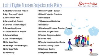 34
ListofEligibleTourismProjectsunderPolicy
1.Adventure Tourism Project
2.Agri Tourism Project
3.Amusement Park
4.Caravan Park Project
5.Caravan Tourism Project
6.Convention Centre
7.Cultural Tourism Project
8.Cultural Village
9.Eco Tourism Project
10.Heritage Hotel
11.Heritage Tourism Project
12.Heritage Walk
13.Homestay
14.Hotel Project – Budget
15.Hotel Project – Premium
16.Houseboat
17.Museum and Galleries
18.Ropeway
19.Safety and Hygiene Tourism Project
20.Sound & Light Show
21.Tented Accommodation
22.Theme Park
23.Tourist Interpretation Centre
24.Tourist Luxury Coach
25.Wellness Centre
26.Wayside Amenities
 