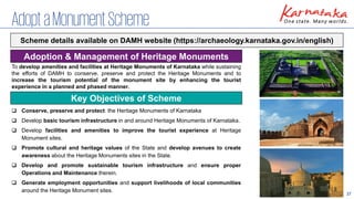 37
AdoptaMonumentScheme
Adoption & Management of Heritage Monuments
To develop amenities and facilities at Heritage Monuments of Karnataka while sustaining
the efforts of DAMH to conserve, preserve and protect the Heritage Monuments and to
increase the tourism potential of the monument site by enhancing the tourist
experience in a planned and phased manner.
Scheme details available on DAMH website (https://archaeology.karnataka.gov.in/english)
Key Objectives of Scheme
❑ Conserve, preserve and protect the Heritage Monuments of Karnataka
❑ Develop basic tourism infrastructure in and around Heritage Monuments of Karnataka.
❑ Develop facilities and amenities to improve the tourist experience at Heritage
Monument sites.
❑ Promote cultural and heritage values of the State and develop avenues to create
awareness about the Heritage Monuments sites in the State.
❑ Develop and promote sustainable tourism infrastructure and ensure proper
Operations and Maintenance therein.
❑ Generate employment opportunities and support livelihoods of local communities
around the Heritage Monument sites.
 