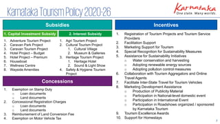 7
KarnatakaTourismPolicy2020-26
Incentives
1. Registration of Tourism Projects and Tourism Service
Providers
2. Facilitation Support
3. Marketing Support for Tourism
4. Special Recognition for Sustainability Measures
5. Assistance for Sustainability Initiatives
o Water conservation and harvesting
o Adopting renewable energy sources
o Adopting pollution control measures
6. Collaboration with Tourism Aggregators and Online
Travel Agents
7. Facilitate Inter-State Travel for Tourism Vehicles
8. Marketing Development Assistance
o Production of Publicity Material
o Participation in National-level domestic event
o Participation in International Event
o Participation in Roadshows organized / sponsored
by Karnataka Tourism
9. Tourism Excellence Awards
10. Support for Homestays
Subsidies
1. Capital Investment Subsidy 2. Interest Subsidy
Concessions
1. Exemption on Stamp Duty
o Loan documents
o Land documents
2. Concessional Registration Charges
o Loan documents
o Land documents
3. Reimbursement of Land Conversion Fee
4. Exemption on Motor Vehicle Tax
1. Adventure Tourism Project
2. Caravan Park Project
3. Caravan Tourism Project
4. Hotel Project – Budget
5. Hotel Project – Premium
6. Houseboat
7. Wellness Centre
8. Wayside Amenities
1. Agri Tourism Project
2. Cultural Tourism Project
1. Cultural Village
2. Museum & Galleries
3. Heritage Tourism Project
1. Heritage Hotel
2. Sound & Light Show
4. Safety & Hygiene Tourism
Project
 
