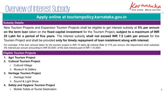 9
OverviewofInterestSubsidy
New Tourism Projects and Expansion Tourism Projects shall be eligible to get interest subsidy at 5% per annum
on the term loan taken on the fixed capital investment for the Tourism Project, subject to a maximum of INR
25 Lakh for a period of five years. The interest subsidy shall not exceed INR 7.5 Lakh per annum for the
Tourism Project and shall be provided only for timely repayment of loan instalment along with interest.
For example, if the loan amount taken for the tourism project is INR 10 lakhs @ Interest Rate of 11% per annum, the Department shall subsidize
5% Interest per annum amounting to INR 50,000/- of the total Interest paid of INR 1,10,000/-.
Subsidy Details
Eligible Tourism Projects
1. Agri Tourism Project
2. Cultural Tourism Project
i. Cultural Village
ii. Museum & Gallery
3. Heritage Tourism Project
i. Heritage Hotel
ii. Sound & Light Show
4. Safety and Hygiene Tourism Project
i. Mobile Toilets at Tourist Destination
Apply online at tourismpolicy.karnataka.gov.in
 