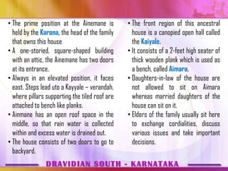 • The prime position at the Ainemane is         • The front region of this ancestral
  held by the Karona, the head of the family      house is a canopied open hall called
  that owns this house                            the Kaiyale.
• A one-storied, square-shaped building         • It consists of a 2-feet high seater of
  with an attic, the Ainemane has two doors       thick wooden plank which is used as
  at its entrance.                                a bench, called Aimara.
• Always in an elevated position, it faces      • Daughters-in-law of the house are
  east. Steps lead uto a Kayyale – verandah,      not allowed to sit on Aimara
  where pillars supporting the tiled roof are     whereas married daughters of the
  attached to bench like planks.                  house can sit on it.
• Ainmane has an open roof space in the         • Elders of the family usually sit here
  middle, so that rain water is collected         to exchange cordialities, discuss
  within and excess water is drained out.         various issues and take important
• The house consists of two doors to go to        decisions.
  backyard.
                DRAVIDIAN SOUTH - KARNATAKA
 