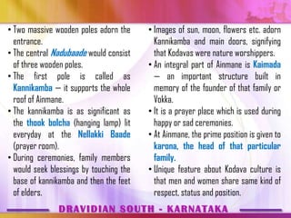 • Two massive wooden poles adorn the     • Images of sun, moon, flowers etc. adorn
  entrance.                                Kannikamba and main doors, signifying
• The central Nadubaade would consist      that Kodavas were nature worshippers.
  of three wooden poles.                 • An integral part of Ainmane is Kaimada
• The first pole is called as              — an important structure built in
  Kannikamba — it supports the whole       memory of the founder of that family or
  roof of Ainmane.                         Vokka.
• The kannikamba is as significant as    • It is a prayer place which is used during
  the thook bolcha (hanging lamp) lit      happy or sad ceremonies.
  everyday at the Nellakki Baade         • At Ainmane, the prime position is given to
  (prayer room).                           karona, the head of that particular
• During ceremonies, family members        family.
  would seek blessings by touching the   • Unique feature about Kodava culture is
  base of kannikamba and then the feet     that men and women share same kind of
  of elders.                               respect, status and position.
               DRAVIDIAN SOUTH - KARNATAKA
 