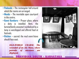 • Padasale – The rectangular hall around
  which the rooms are arranged.
• Mundu – The inevitable open courtyard
  in the centre,
• Kanni Kombara – Prayer place, where
  a deity is installed; Here, the
  karona(family ancestor) symbolized by a
  lamp is worshipped and offered food at
  festivals.
• Kitchen – sacred; the mud oven/stove
  should face east.

       OLD-WORLD CHARM: The
       verandah of an Ain Mane, where
       portraits of ancestors are
       displayed.
               DRAVIDIAN SOUTH - KARNATAKA
 