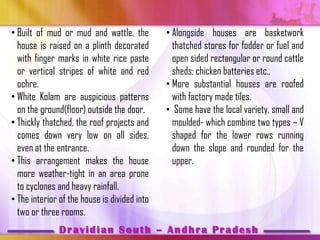 • Built of mud or mud and wattle, the         • Alongside houses are basketwork
  house is raised on a plinth decorated         thatched stores for fodder or fuel and
  with finger marks in white rice paste         open sided rectangular or round cattle
  or vertical stripes of white and red          sheds; chicken batteries etc.,
  ochre.                                      • More substantial houses are roofed
• White Kolam are auspicious patterns           with factory made tiles.
  on the ground(floor) outside the door.      • Some have the local variety, small and
• Thickly thatched, the roof projects and       moulded- which combine two types – V
  comes down very low on all sides,             shaped for the lower rows running
  even at the entrance.                         down the slope and rounded for the
• This arrangement makes the house              upper.
  more weather-tight in an area prone
  to cyclones and heavy rainfall.
• The interior of the house is divided into
  two or three rooms.
               Dravidian South – Andhra Pradesh
 