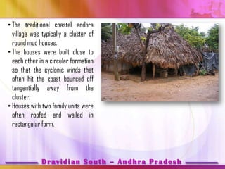 • The traditional coastal andhra
  village was typically a cluster of
  round mud houses.
• The houses were built close to
  each other in a circular formation
  so that the cyclonic winds that
  often hit the coast bounced off
  tangentially away from the
  cluster.
• Houses with two family units were
  often roofed and walled in
  rectangular form.



              Dravidian South – Andhra Pradesh
 