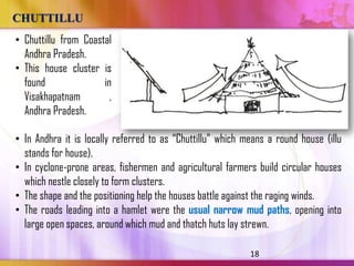 CHUTTILLU
• Chuttillu from Coastal
  Andhra Pradesh.
• This house cluster is
  found               in
  Visakhapatnam         ,
  Andhra Pradesh.

• In Andhra it is locally referred to as ―Chuttillu‖ which means a round house (illu
  stands for house).
• In cyclone-prone areas, fishermen and agricultural farmers build circular houses
  which nestle closely to form clusters.
• The shape and the positioning help the houses battle against the raging winds.
• The roads leading into a hamlet were the usual narrow mud paths, opening into
  large open spaces, around which mud and thatch huts lay strewn.

                                                            18
 