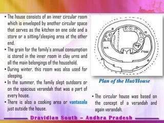 • The house consists of an inner circular room
  which is enveloped by another circular space
  that serves as the kitchen on one side and a
  store or a sitting/sleeping area at the other
  end.
• The grain for the family’s annual consumption
  is stored in the inner room in clay urns and
  all the main belongings of the household.
• During winter, this room was also used for
  sleeping.
• In the summer, the family slept outdoors or       Plan of the Hut/House
  on the spacious verandah that was a part of
  every house.                                  • The circular house was based on
• There is also a cooking area or vantasala the concept of a verandah and
  just outside the house.                         again verandah.
                Dravidian South – Andhra Pradesh
 