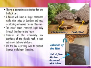 • There is sometimes a shelter for the
   bullock cart.
• A house will have a large container
  made with twigs or bamboo and mud
  for storing un husked rice or dhanyam.
• The inner room received light only
  through the door to the room.             Chicken battery   Cattle Shed
• Because of the extremely low
  overhang of the thatch roof, it was
  better not to have windows.
• And the low overhang was to protect      Interior of
  the mud walls from the rains.            the Hut
                                           Wall & floor
                                           Kitchen
                                           decorated
                                           with kolam
                                                                            20
 