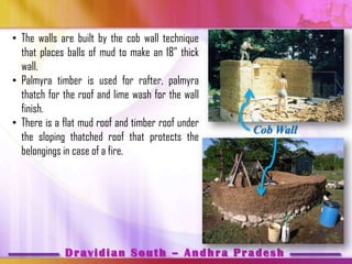 • The walls are built by the cob wall technique
  that places balls of mud to make an 18‖ thick
  wall.
• Palmyra timber is used for rafter, palmyra
  thatch for the roof and lime wash for the wall
  finish.
• There is a flat mud roof and timber roof under
                                                   Cob Wall
  the sloping thatched roof that protects the
  belongings in case of a fire.




             Dravidian South – Andhra Pradesh
 