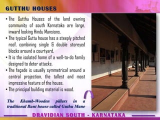 GUTTHU HOUSES
• The Gutthu Houses of the land owning
  community of south Karnataka are large,
  inward looking Hindu Mansions.
• The typical Guttu house has a steeply pitched
  roof, combining single & double storeyed
  blocks around a courtyard.
• It is the isolated home of a well-to-do family
  designed to deter attacks.
• The façade is usually symmetrical around a
  central projection, the tallest and most
  impressive feature of the house.
• The principal building material is wood.

The Khamb-Wooden pillars in a
traditional Bunt house called Guthu Mane
                DRAVIDIAN SOUTH - KARNATAKA
 