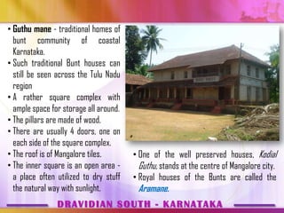 • Guthu mane - traditional homes of
  bunt community of coastal
  Karnataka.
• Such traditional Bunt houses can
  still be seen across the Tulu Nadu
  region
• A rather square complex with
  ample space for storage all around.
• The pillars are made of wood.
• There are usually 4 doors, one on
  each side of the square complex.
• The roof is of Mangalore tiles.       • One of the well preserved houses, Kodial
• The inner square is an open area -      Guthu, stands at the centre of Mangalore city.
  a place often utilized to dry stuff   • Royal houses of the Bunts are called the
  the natural way with sunlight.         Aramane.
                DRAVIDIAN SOUTH - KARNATAKA
 