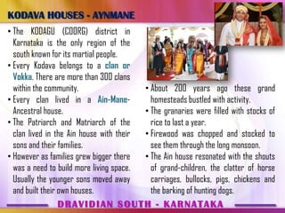 KODAVA HOUSES - AYNMANE
• The KODAGU (COORG) district in
  Karnataka is the only region of the
  south known for its martial people.
• Every Kodava belongs to a clan or
  Vokka. There are more than 300 clans
  within the community.                  • About 200 years ago these grand
• Every clan lived in a Ain-Mane-          homesteads bustled with activity.
  Ancestral house.                       • The granaries were filled with stocks of
• The Patriarch and Matriarch of the       rice to last a year.
  clan lived in the Ain house with their • Firewood was chopped and stocked to
  sons and their families.                 see them through the long monsoon.
• However as families grew bigger there  • The Ain house resonated with the shouts
  was a need to build more living space.   of grand-children, the clatter of horse
  Usually the younger sons moved away      carriages, bullocks, pigs, chickens and
  and built their own houses.              the barking of hunting dogs.
                  DRAVIDIAN SOUTH - KARNATAKA
 
