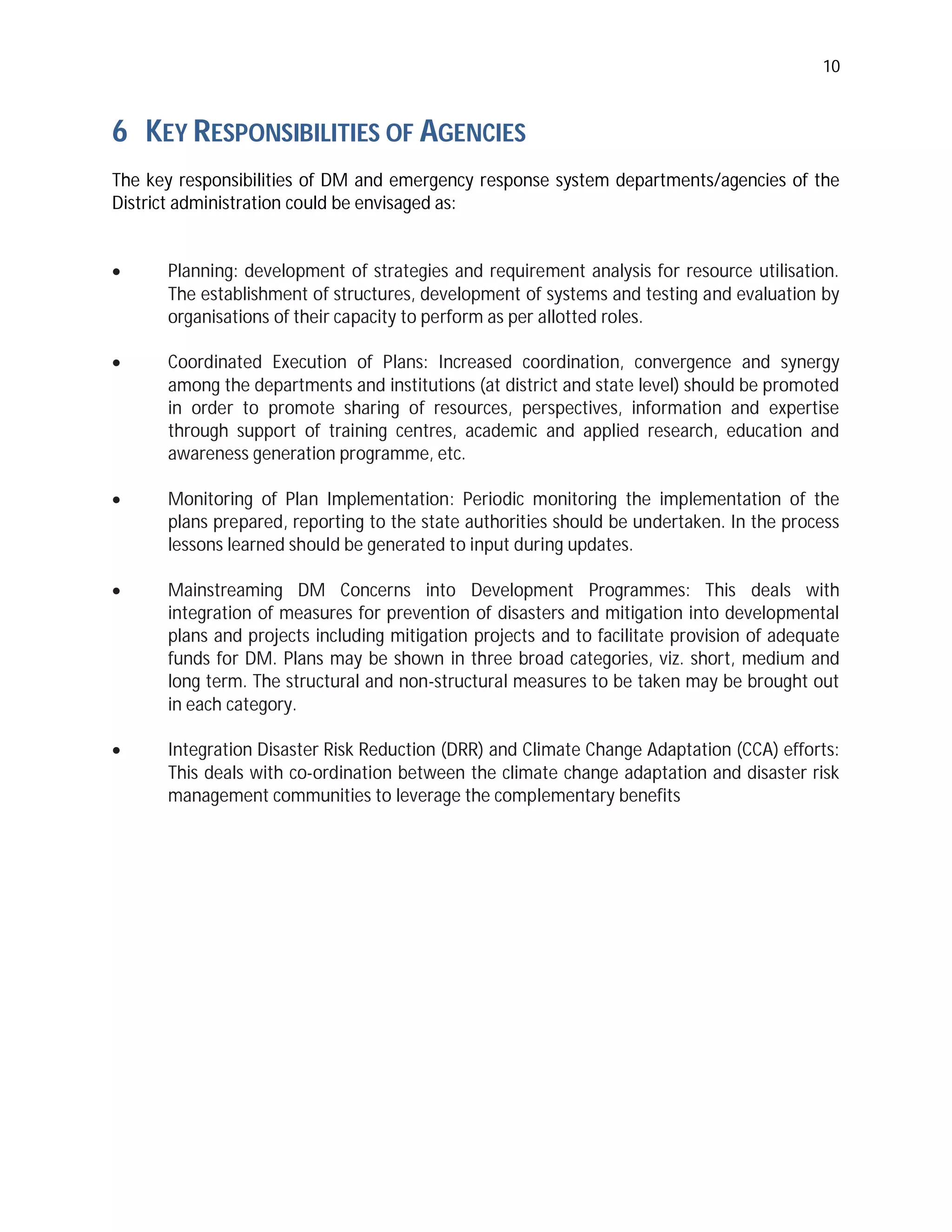 10
6 KEY RESPONSIBILITIES OF AGENCIES
The key responsibilities of DM and emergency response system departments/agencies of the
District administration could be envisaged as:
 Planning: development of strategies and requirement analysis for resource utilisation.
The establishment of structures, development of systems and testing and evaluation by
organisations of their capacity to perform as per allotted roles.
 Coordinated Execution of Plans: Increased coordination, convergence and synergy
among the departments and institutions (at district and state level) should be promoted
in order to promote sharing of resources, perspectives, information and expertise
through support of training centres, academic and applied research, education and
awareness generation programme, etc.
 Monitoring of Plan Implementation: Periodic monitoring the implementation of the
plans prepared, reporting to the state authorities should be undertaken. In the process
lessons learned should be generated to input during updates.
 Mainstreaming DM Concerns into Development Programmes: This deals with
integration of measures for prevention of disasters and mitigation into developmental
plans and projects including mitigation projects and to facilitate provision of adequate
funds for DM. Plans may be shown in three broad categories, viz. short, medium and
long term. The structural and non-structural measures to be taken may be brought out
in each category.
 Integration Disaster Risk Reduction (DRR) and Climate Change Adaptation (CCA) efforts:
This deals with co-ordination between the climate change adaptation and disaster risk
management communities to leverage the complementary benefits
 